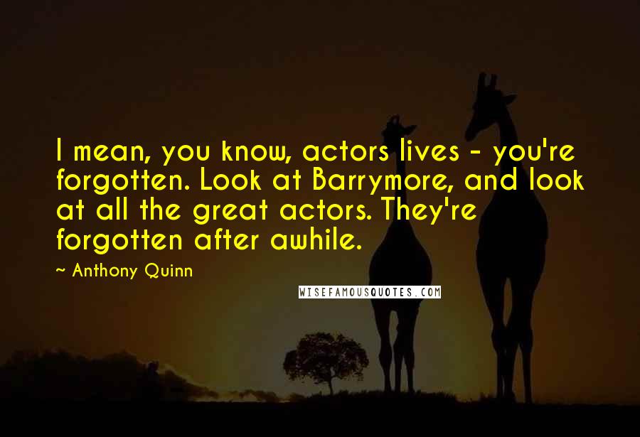 Anthony Quinn Quotes: I mean, you know, actors lives - you're forgotten. Look at Barrymore, and look at all the great actors. They're forgotten after awhile.