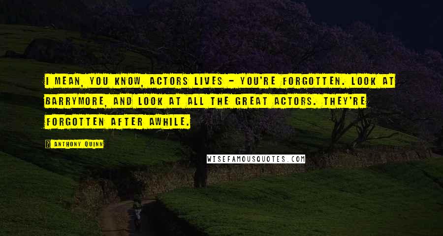 Anthony Quinn Quotes: I mean, you know, actors lives - you're forgotten. Look at Barrymore, and look at all the great actors. They're forgotten after awhile.