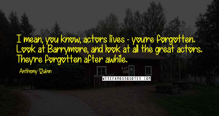 Anthony Quinn Quotes: I mean, you know, actors lives - you're forgotten. Look at Barrymore, and look at all the great actors. They're forgotten after awhile.