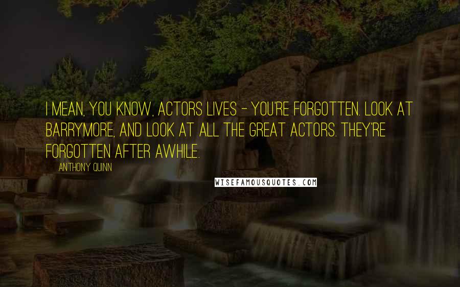 Anthony Quinn Quotes: I mean, you know, actors lives - you're forgotten. Look at Barrymore, and look at all the great actors. They're forgotten after awhile.