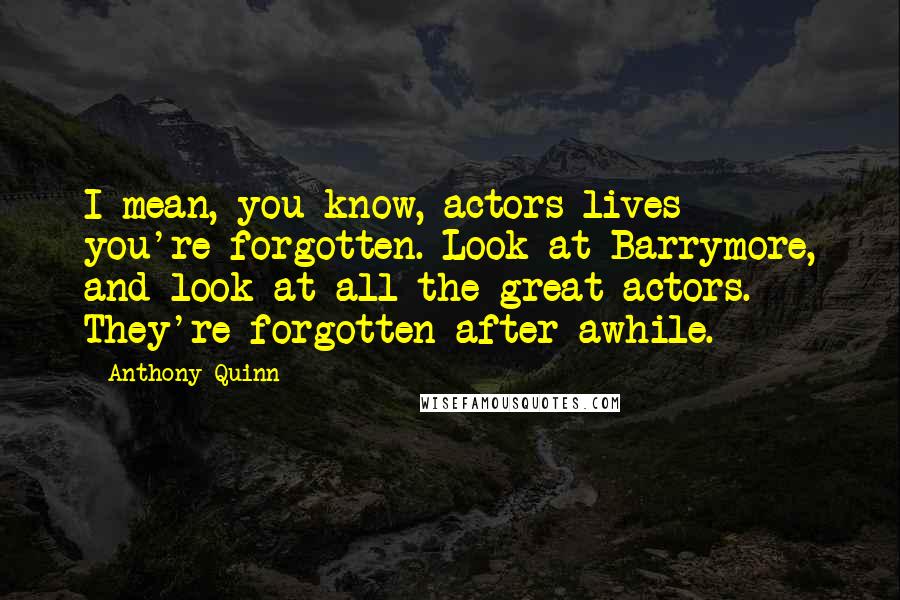 Anthony Quinn Quotes: I mean, you know, actors lives - you're forgotten. Look at Barrymore, and look at all the great actors. They're forgotten after awhile.