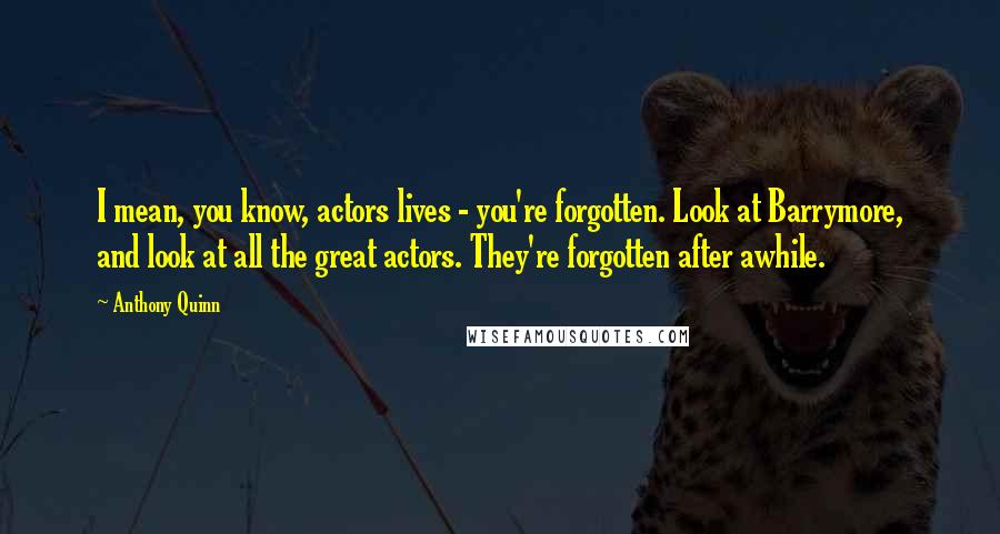 Anthony Quinn Quotes: I mean, you know, actors lives - you're forgotten. Look at Barrymore, and look at all the great actors. They're forgotten after awhile.