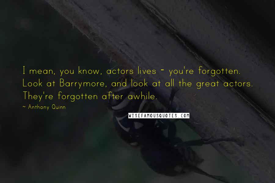 Anthony Quinn Quotes: I mean, you know, actors lives - you're forgotten. Look at Barrymore, and look at all the great actors. They're forgotten after awhile.