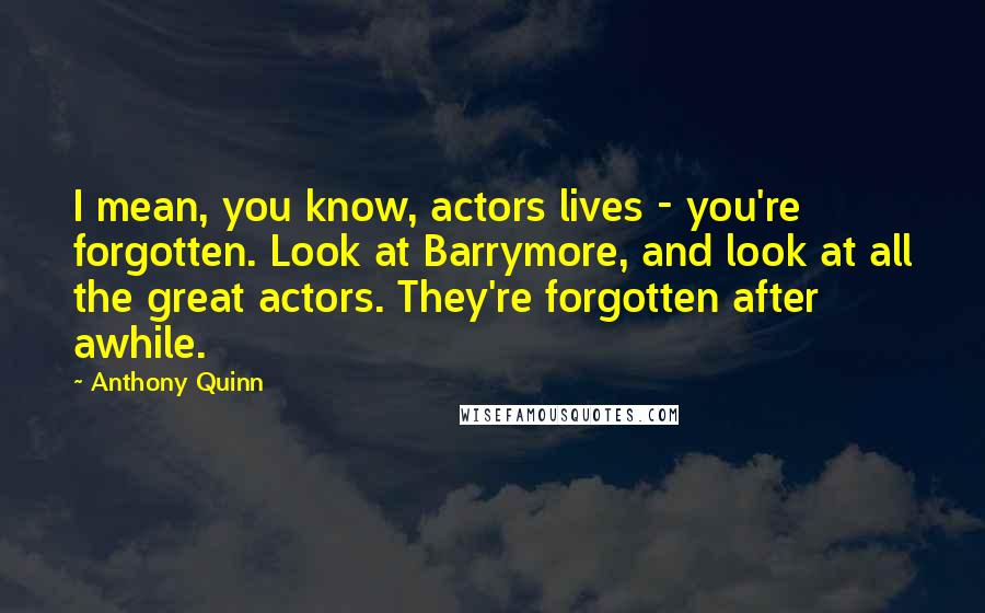 Anthony Quinn Quotes: I mean, you know, actors lives - you're forgotten. Look at Barrymore, and look at all the great actors. They're forgotten after awhile.