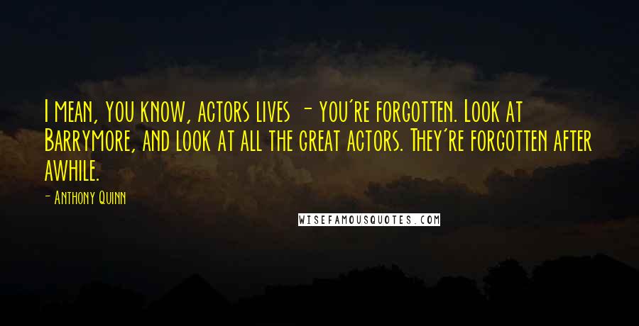 Anthony Quinn Quotes: I mean, you know, actors lives - you're forgotten. Look at Barrymore, and look at all the great actors. They're forgotten after awhile.