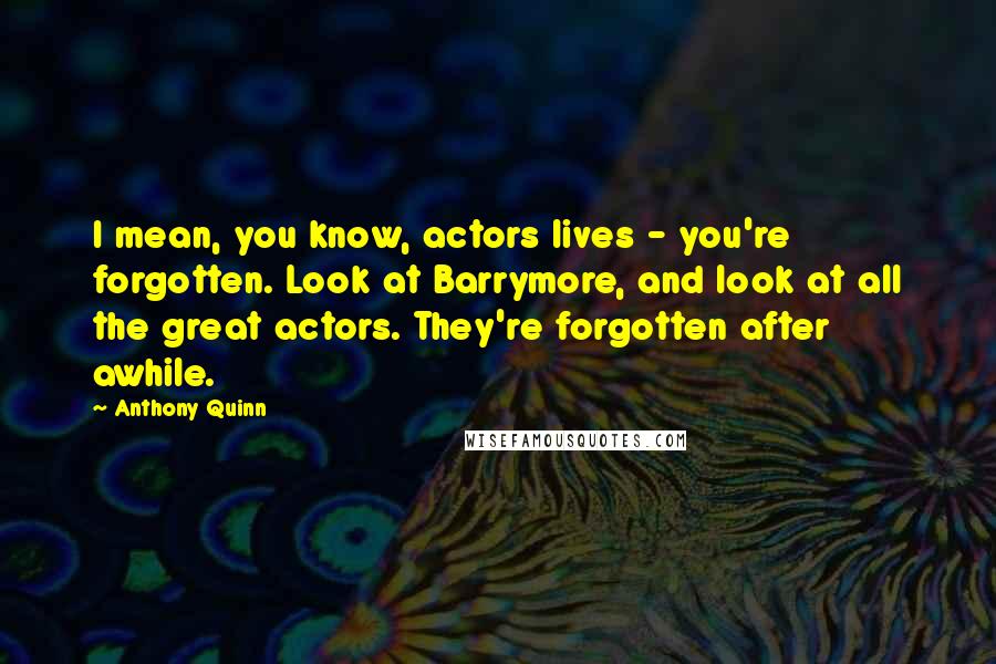 Anthony Quinn Quotes: I mean, you know, actors lives - you're forgotten. Look at Barrymore, and look at all the great actors. They're forgotten after awhile.