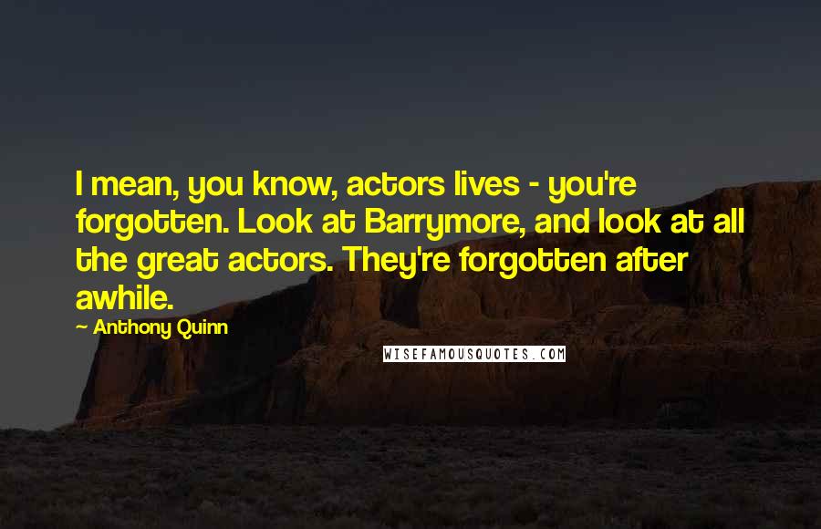 Anthony Quinn Quotes: I mean, you know, actors lives - you're forgotten. Look at Barrymore, and look at all the great actors. They're forgotten after awhile.