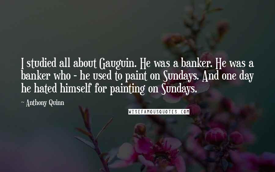 Anthony Quinn Quotes: I studied all about Gauguin. He was a banker. He was a banker who - he used to paint on Sundays. And one day he hated himself for painting on Sundays.