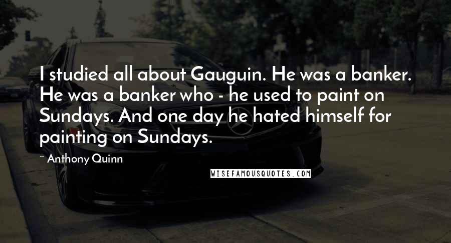 Anthony Quinn Quotes: I studied all about Gauguin. He was a banker. He was a banker who - he used to paint on Sundays. And one day he hated himself for painting on Sundays.