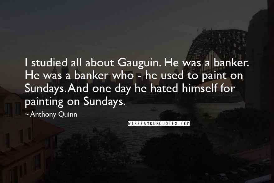 Anthony Quinn Quotes: I studied all about Gauguin. He was a banker. He was a banker who - he used to paint on Sundays. And one day he hated himself for painting on Sundays.