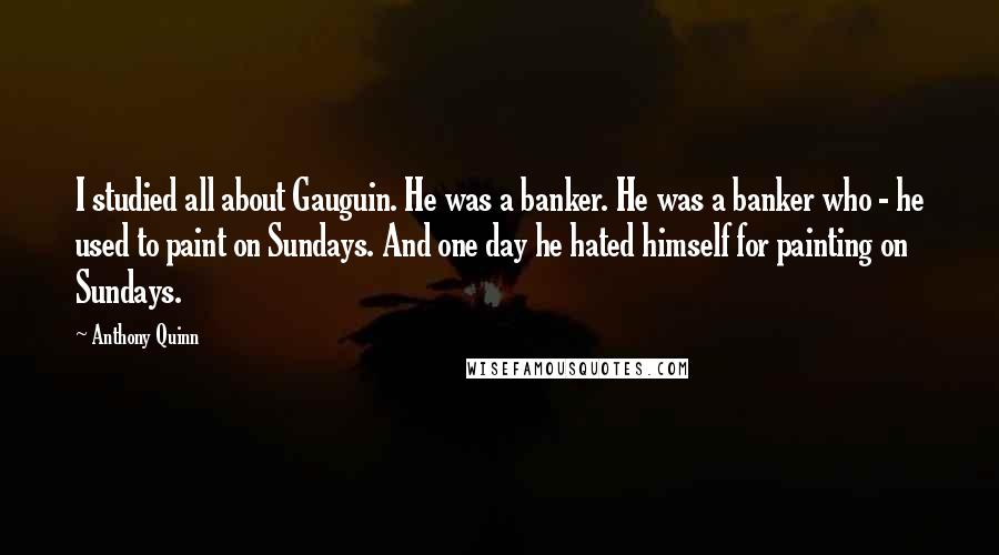 Anthony Quinn Quotes: I studied all about Gauguin. He was a banker. He was a banker who - he used to paint on Sundays. And one day he hated himself for painting on Sundays.