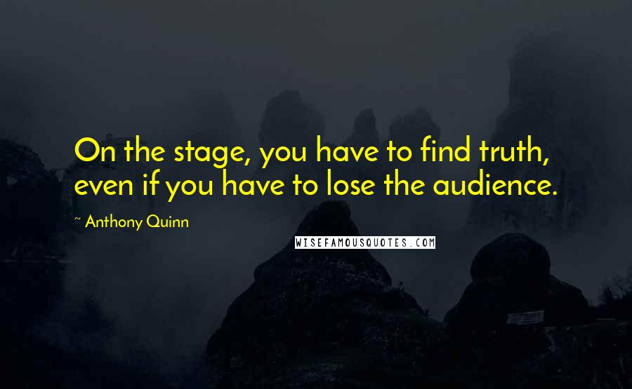Anthony Quinn Quotes: On the stage, you have to find truth, even if you have to lose the audience.
