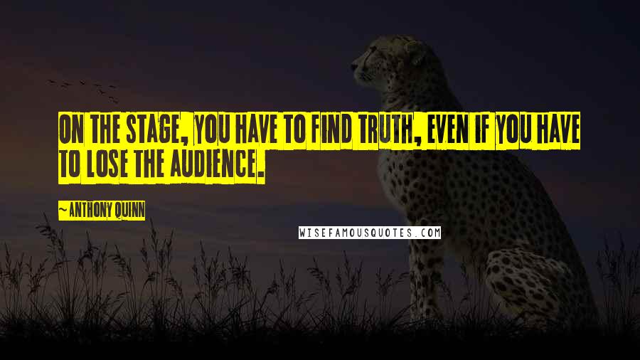 Anthony Quinn Quotes: On the stage, you have to find truth, even if you have to lose the audience.