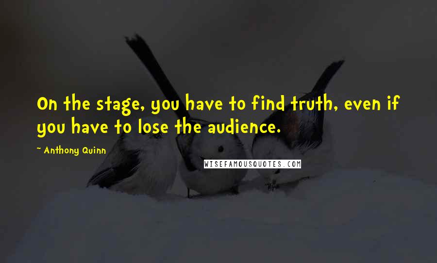 Anthony Quinn Quotes: On the stage, you have to find truth, even if you have to lose the audience.