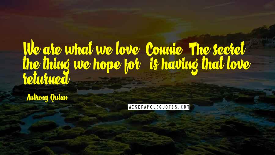 Anthony Quinn Quotes: We are what we love, Connie. The secret - the thing we hope for - is having that love returned.