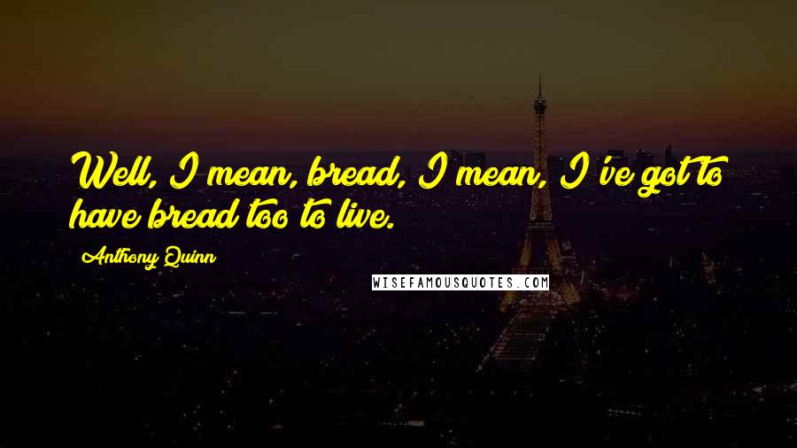 Anthony Quinn Quotes: Well, I mean, bread, I mean, I've got to have bread too to live.
