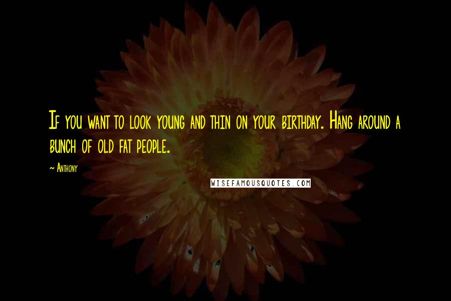 Anthony Quotes: If you want to look young and thin on your birthday. Hang around a bunch of old fat people.