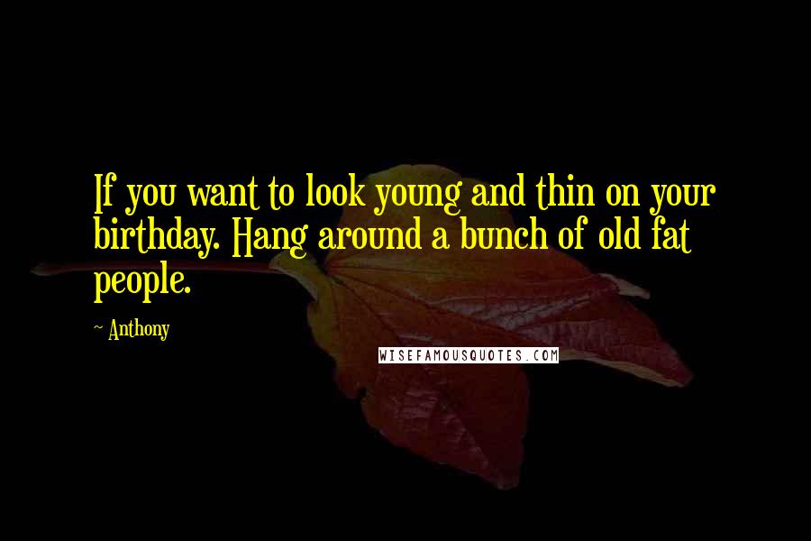 Anthony Quotes: If you want to look young and thin on your birthday. Hang around a bunch of old fat people.