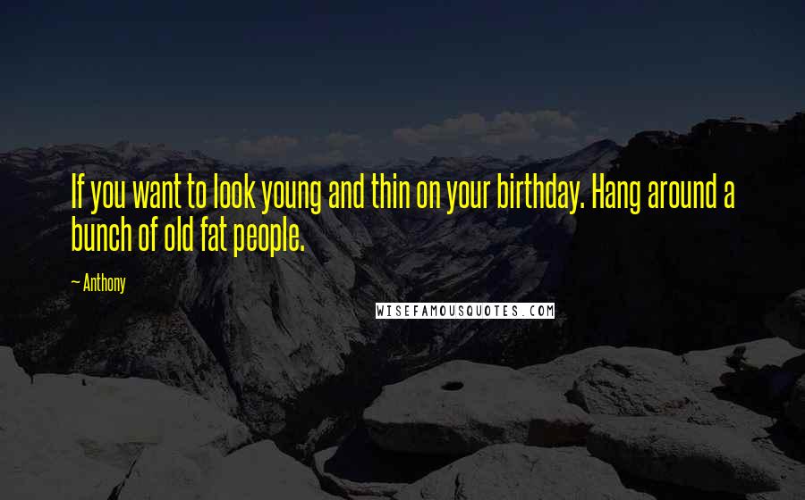 Anthony Quotes: If you want to look young and thin on your birthday. Hang around a bunch of old fat people.