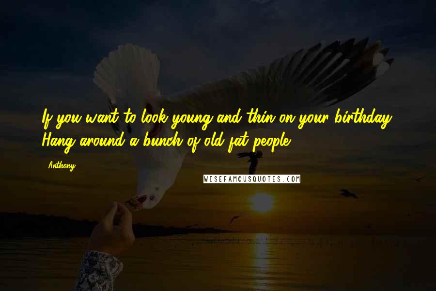 Anthony Quotes: If you want to look young and thin on your birthday. Hang around a bunch of old fat people.