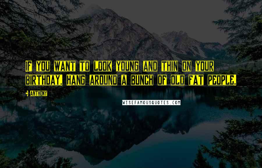Anthony Quotes: If you want to look young and thin on your birthday. Hang around a bunch of old fat people.