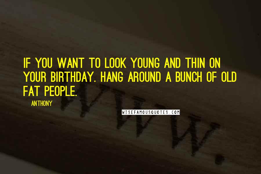 Anthony Quotes: If you want to look young and thin on your birthday. Hang around a bunch of old fat people.