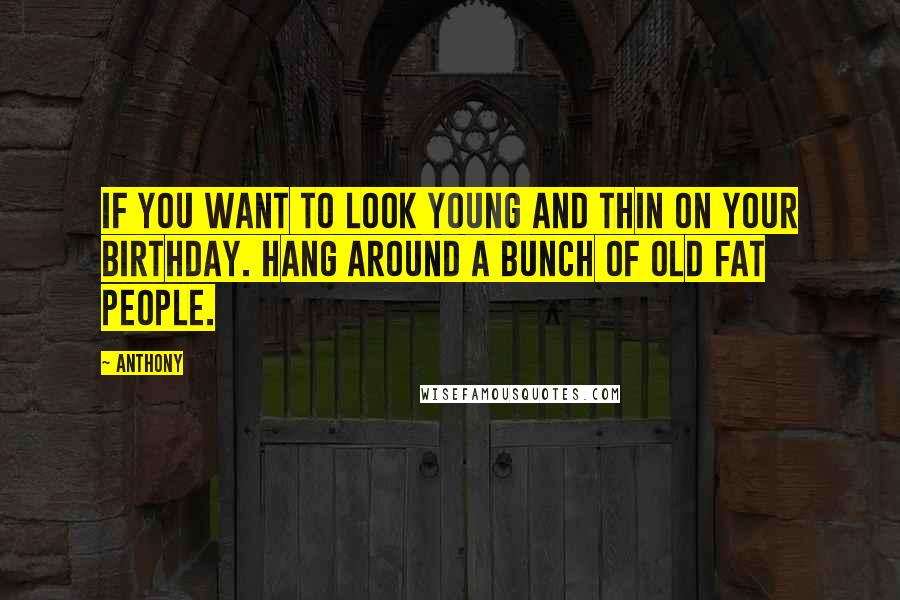 Anthony Quotes: If you want to look young and thin on your birthday. Hang around a bunch of old fat people.