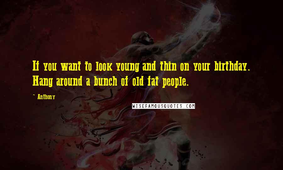 Anthony Quotes: If you want to look young and thin on your birthday. Hang around a bunch of old fat people.