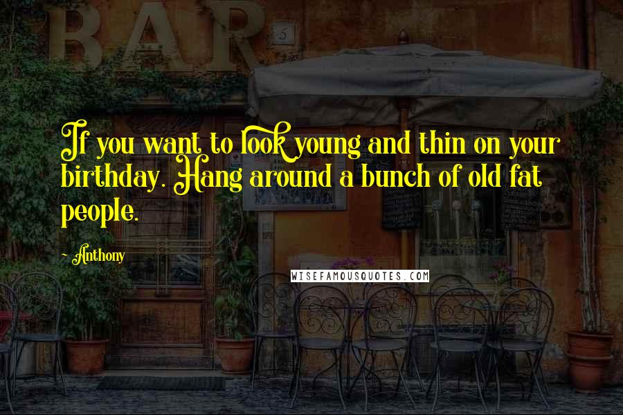 Anthony Quotes: If you want to look young and thin on your birthday. Hang around a bunch of old fat people.