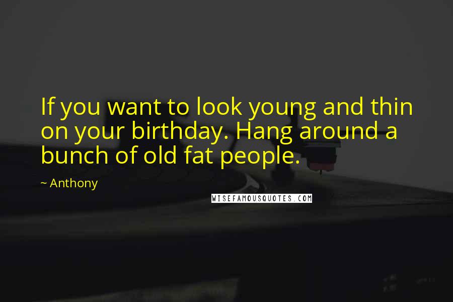 Anthony Quotes: If you want to look young and thin on your birthday. Hang around a bunch of old fat people.