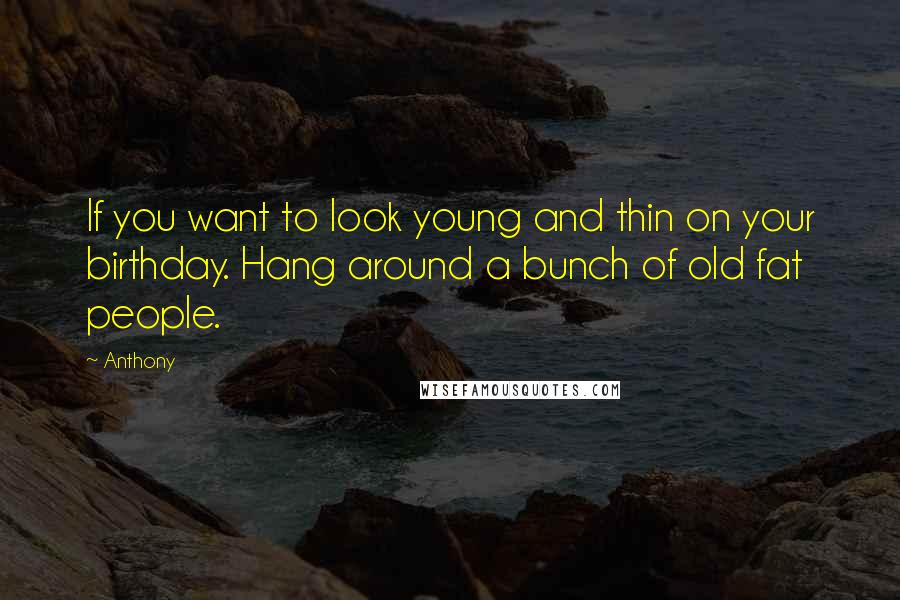 Anthony Quotes: If you want to look young and thin on your birthday. Hang around a bunch of old fat people.