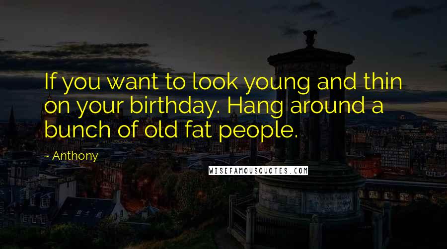 Anthony Quotes: If you want to look young and thin on your birthday. Hang around a bunch of old fat people.