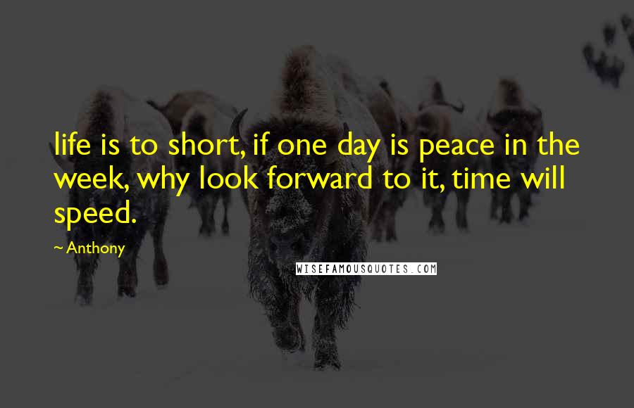 Anthony Quotes: life is to short, if one day is peace in the week, why look forward to it, time will speed.