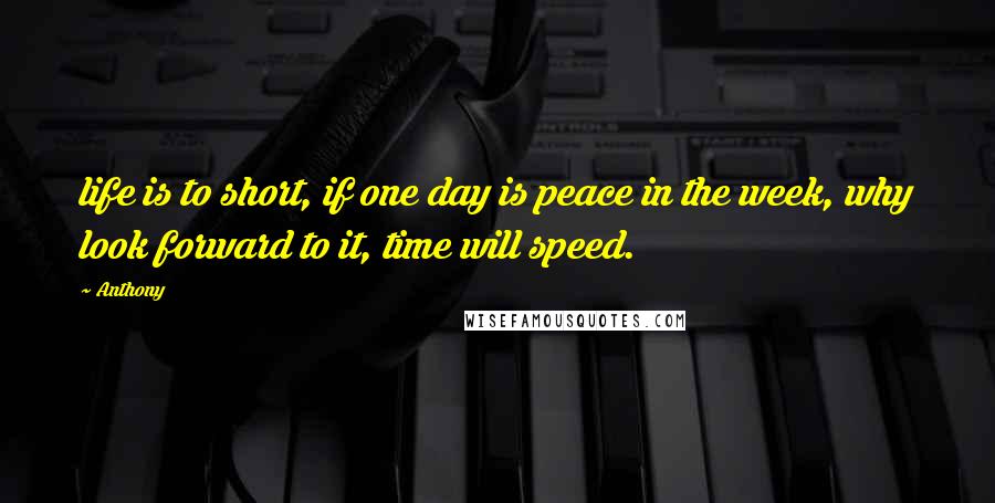 Anthony Quotes: life is to short, if one day is peace in the week, why look forward to it, time will speed.