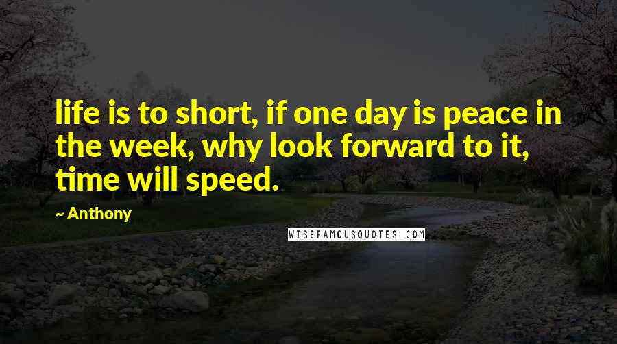 Anthony Quotes: life is to short, if one day is peace in the week, why look forward to it, time will speed.