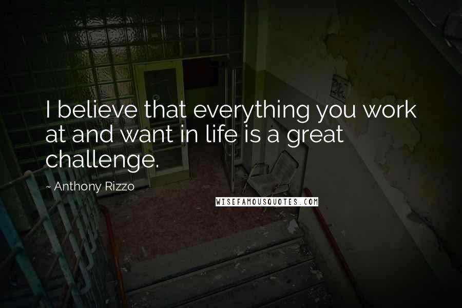 Anthony Rizzo Quotes: I believe that everything you work at and want in life is a great challenge.