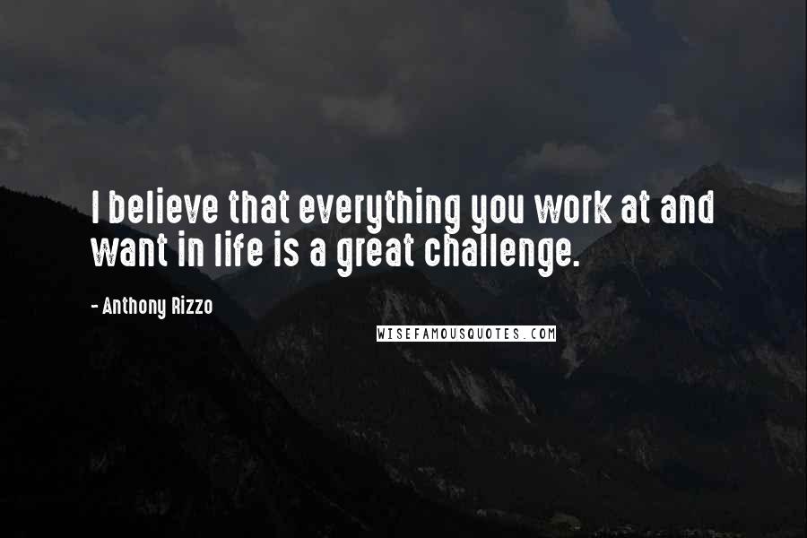 Anthony Rizzo Quotes: I believe that everything you work at and want in life is a great challenge.