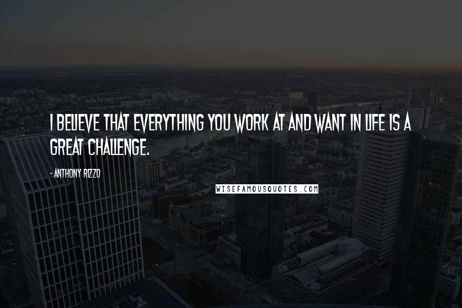 Anthony Rizzo Quotes: I believe that everything you work at and want in life is a great challenge.