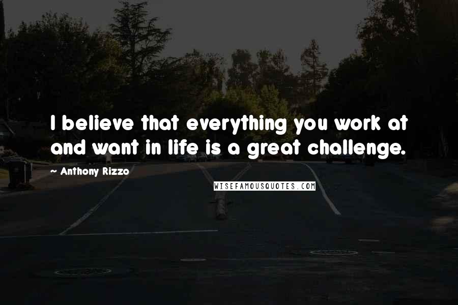 Anthony Rizzo Quotes: I believe that everything you work at and want in life is a great challenge.