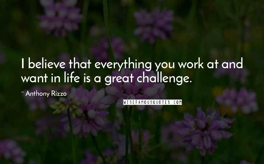 Anthony Rizzo Quotes: I believe that everything you work at and want in life is a great challenge.