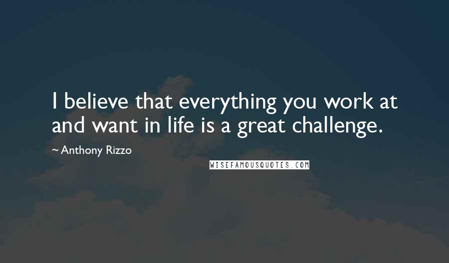 Anthony Rizzo Quotes: I believe that everything you work at and want in life is a great challenge.