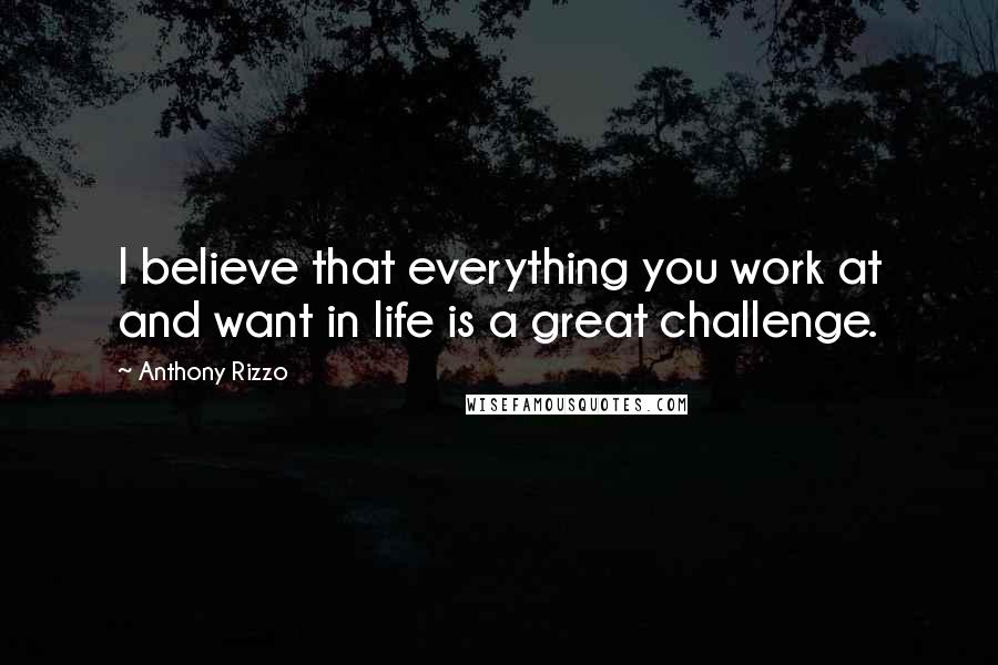 Anthony Rizzo Quotes: I believe that everything you work at and want in life is a great challenge.