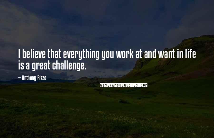 Anthony Rizzo Quotes: I believe that everything you work at and want in life is a great challenge.