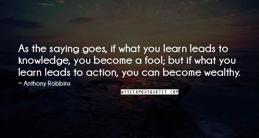 Anthony Robbins Quotes: As the saying goes, if what you learn leads to knowledge, you become a fool; but if what you learn leads to action, you can become wealthy.