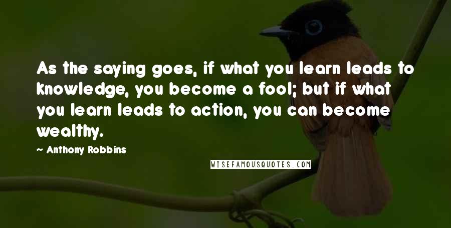 Anthony Robbins Quotes: As the saying goes, if what you learn leads to knowledge, you become a fool; but if what you learn leads to action, you can become wealthy.