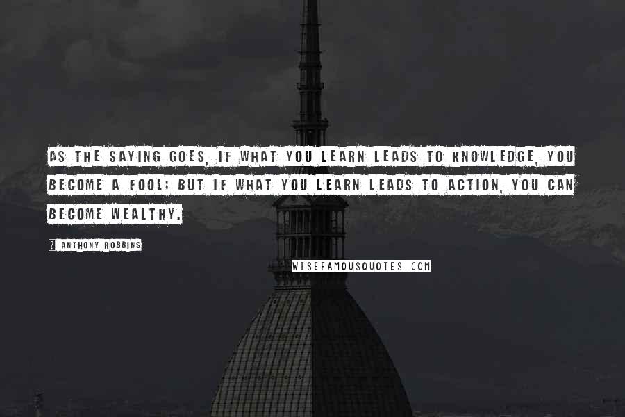 Anthony Robbins Quotes: As the saying goes, if what you learn leads to knowledge, you become a fool; but if what you learn leads to action, you can become wealthy.