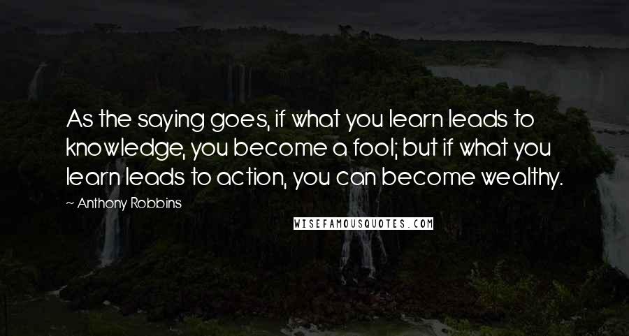 Anthony Robbins Quotes: As the saying goes, if what you learn leads to knowledge, you become a fool; but if what you learn leads to action, you can become wealthy.