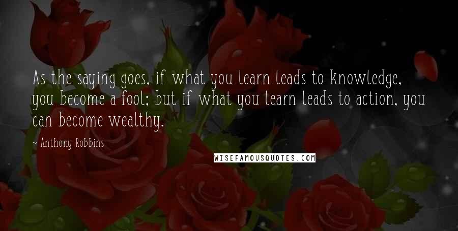 Anthony Robbins Quotes: As the saying goes, if what you learn leads to knowledge, you become a fool; but if what you learn leads to action, you can become wealthy.