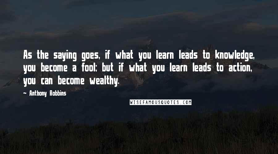 Anthony Robbins Quotes: As the saying goes, if what you learn leads to knowledge, you become a fool; but if what you learn leads to action, you can become wealthy.