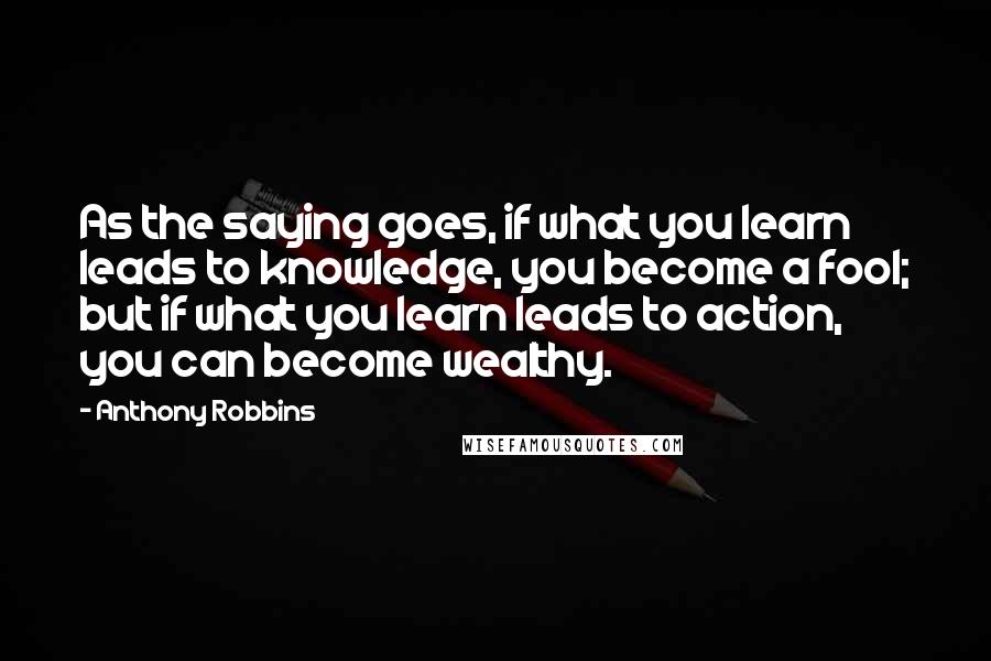 Anthony Robbins Quotes: As the saying goes, if what you learn leads to knowledge, you become a fool; but if what you learn leads to action, you can become wealthy.